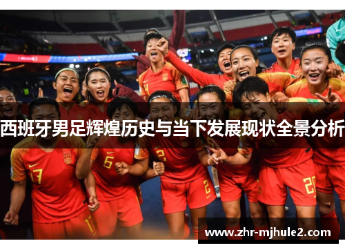 西班牙男足辉煌历史与当下发展现状全景分析 西班牙男足辉煌历史与当下发展现状全景分析