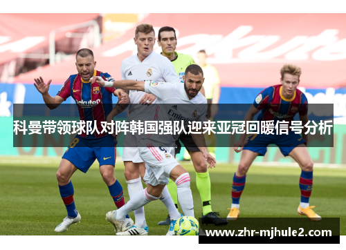 科曼带领球队对阵韩国强队迎来亚冠回暖信号分析