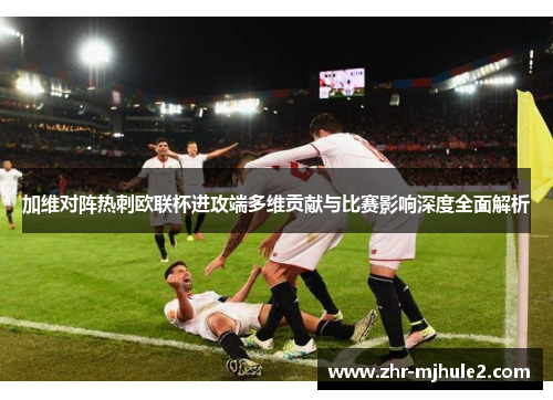 加维对阵热刺欧联杯进攻端多维贡献与比赛影响深度全面解析