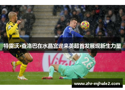 特雷沃·查洛巴在水晶宫迎来英超首发展现新生力量