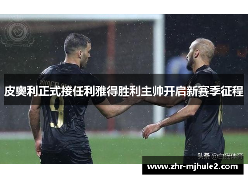 皮奥利正式接任利雅得胜利主帅开启新赛季征程 皮奥利正式接任利雅得胜利主帅开启新赛季征程