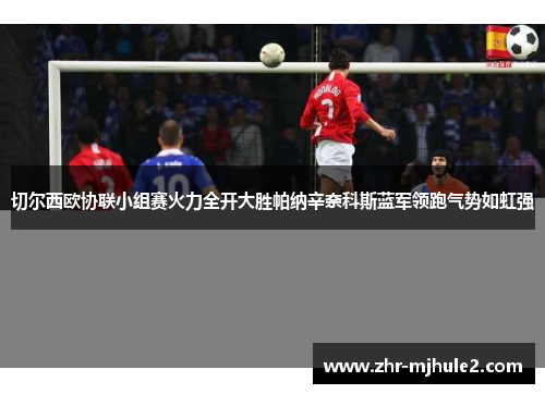 切尔西欧协联小组赛火力全开大胜帕纳辛奈科斯蓝军领跑气势如虹强 切尔西欧协联小组赛火力全开大胜帕纳辛奈科斯蓝军领跑气势如虹强